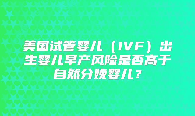 美国试管婴儿（IVF）出生婴儿早产风险是否高于自然分娩婴儿？