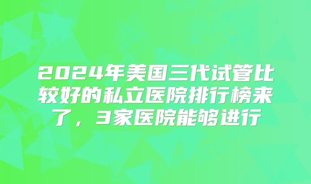 2024年美国三代试管比较好的私立医院排行榜来了，3家医院能够进行