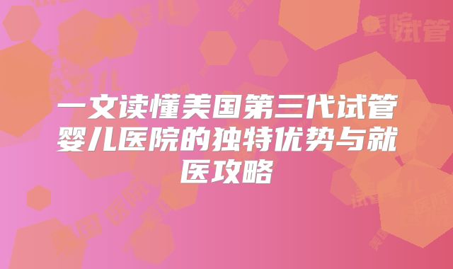 一文读懂美国第三代试管婴儿医院的独特优势与就医攻略