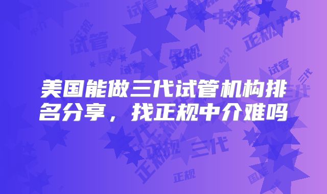 美国能做三代试管机构排名分享,找正规中介难吗