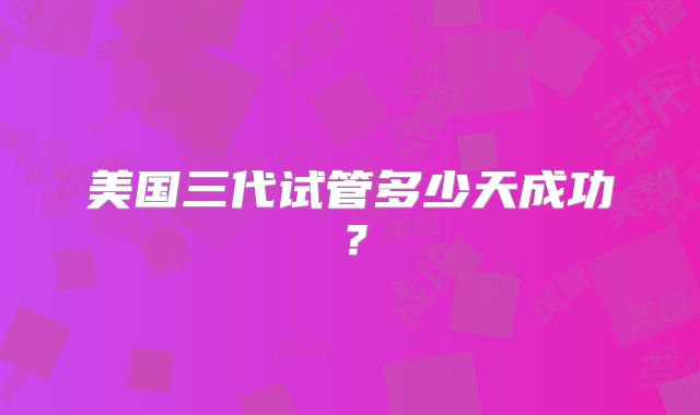 美国三代试管多少天成功？