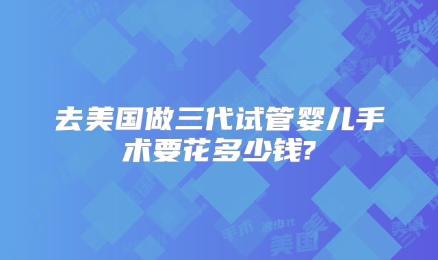 去美国做三代试管婴儿手术要花多少钱?