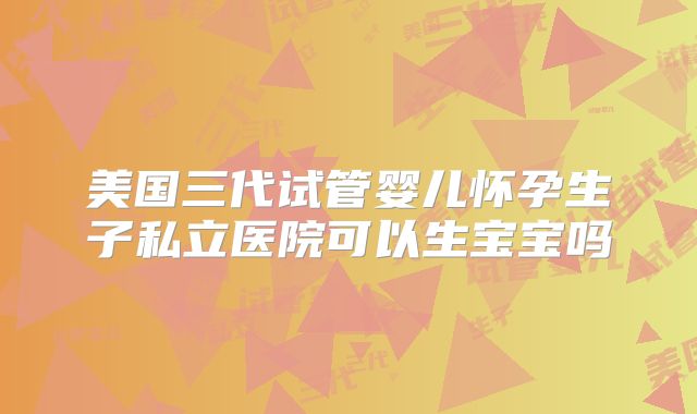 美国三代试管婴儿怀孕生子私立医院可以生宝宝吗