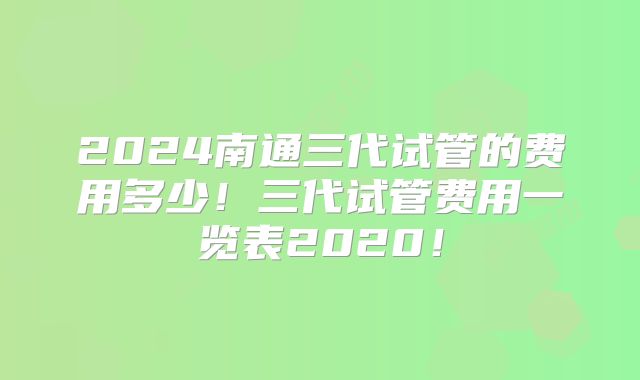 2024南通三代试管的费用多少！三代试管费用一览表2020！