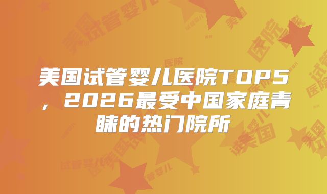 美国试管婴儿医院TOP5，2026最受中国家庭青睐的热门院所