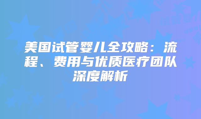 美国试管婴儿全攻略：流程、费用与优质医疗团队深度解析