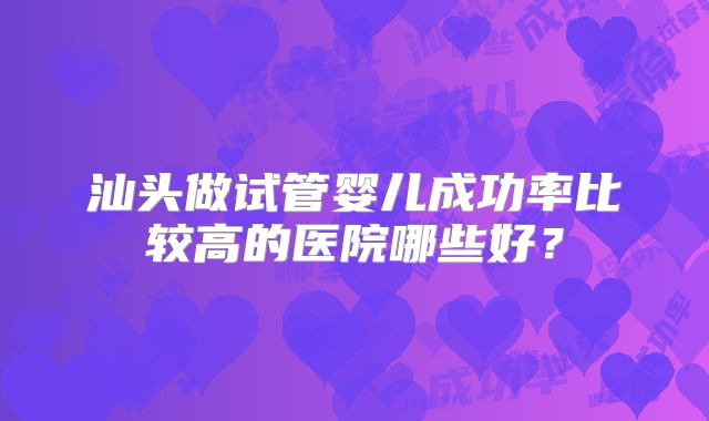 汕头做试管婴儿成功率比较高的医院哪些好？