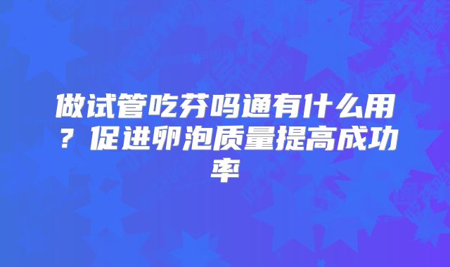做试管吃芬吗通有什么用?促进卵泡质量提高成功率