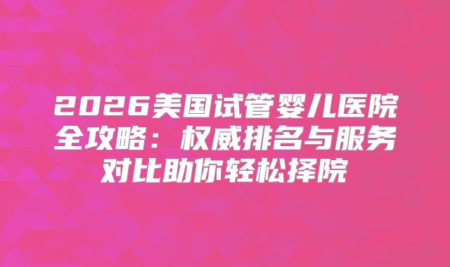 2026美国试管婴儿医院全攻略：权威排名与服务对比助你轻松择院