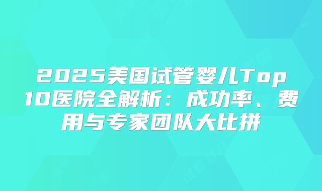 2025美国试管婴儿Top10医院全解析:成功率、费用与专家团队大比拼