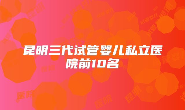 昆明三代试管婴儿私立医院前10名