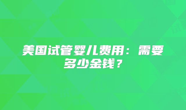 美国试管婴儿费用：需要多少金钱？