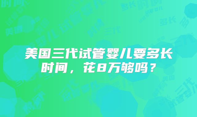 美国三代试管婴儿要多长时间，花8万够吗？