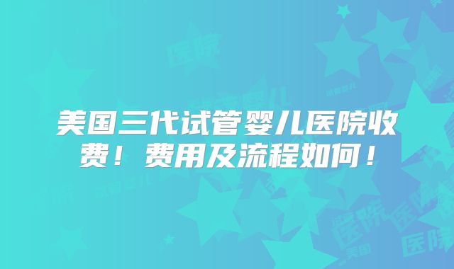 美国三代试管婴儿医院收费!费用及流程如何!