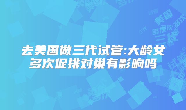 去美国做三代试管:大龄女多次促排对巢有影响吗