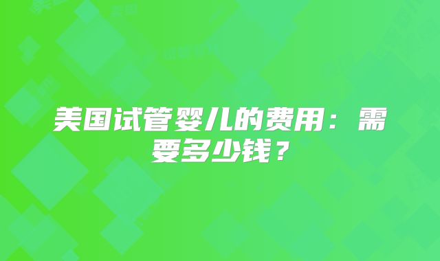 美国试管婴儿的费用：需要多少钱？