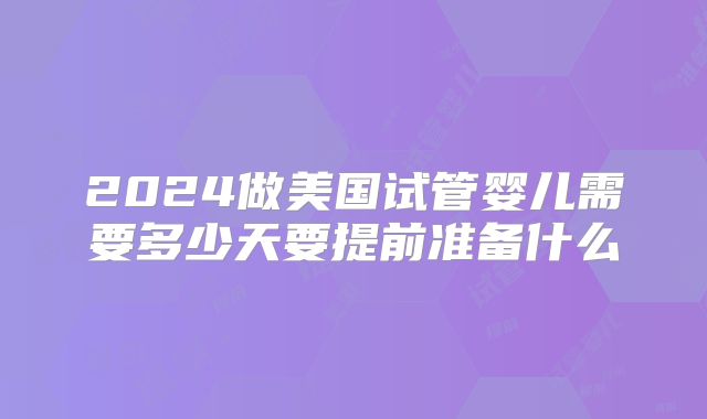 2024做美国试管婴儿需要多少天要提前准备什么