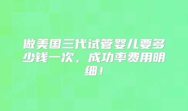 做美国三代试管婴儿要多少钱一次,成功率费用明细!
