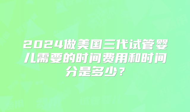 2024做美国三代试管婴儿需要的时间费用和时间分是多少？