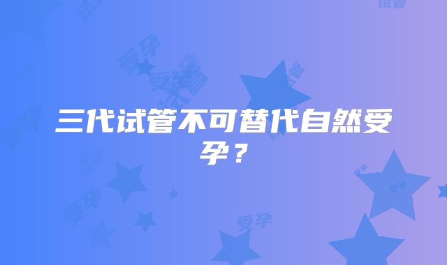 三代试管不可替代自然受孕？
