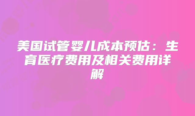 美国试管婴儿成本预估：生育医疗费用及相关费用详解