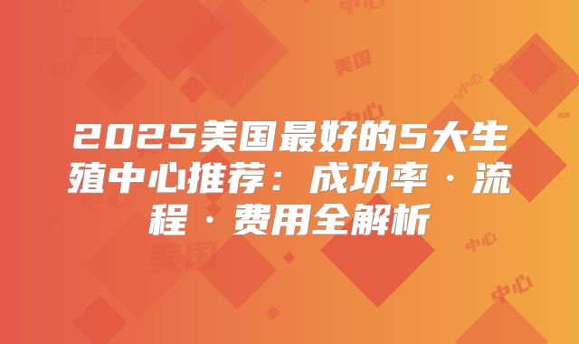 2025美国最好的5大生殖中心推荐：成功率·流程·费用全解析
