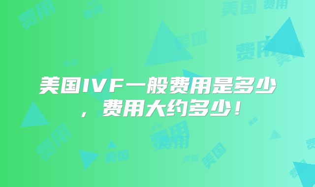 美国IVF一般费用是多少,费用大约多少!