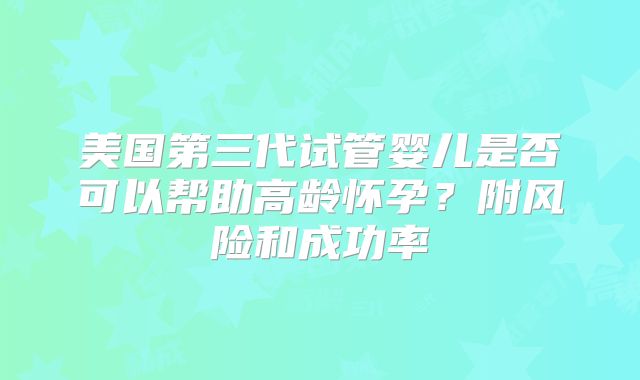 美国第三代试管婴儿是否可以帮助高龄怀孕？附风险和成功率