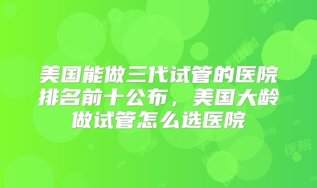 美国能做三代试管的医院排名前十公布，美国大龄做试管怎么选医院