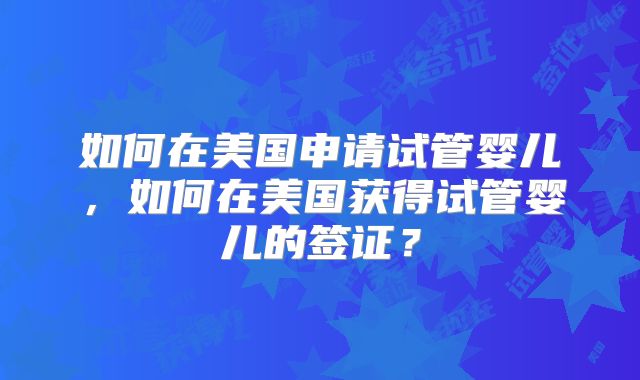 如何在美国申请试管婴儿,如何在美国获得试管婴儿的签证?