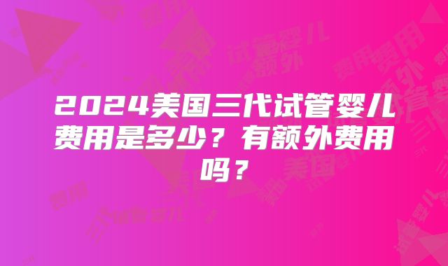 2024美国三代试管婴儿费用是多少？有额外费用吗？