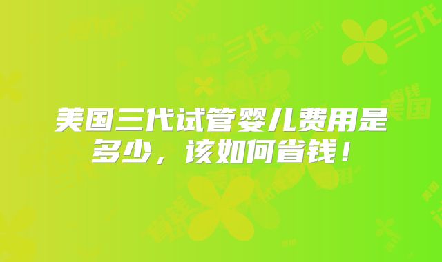 美国三代试管婴儿费用是多少，该如何省钱！