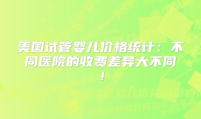 美国试管婴儿价格统计：不同医院的收费差异大不同！
