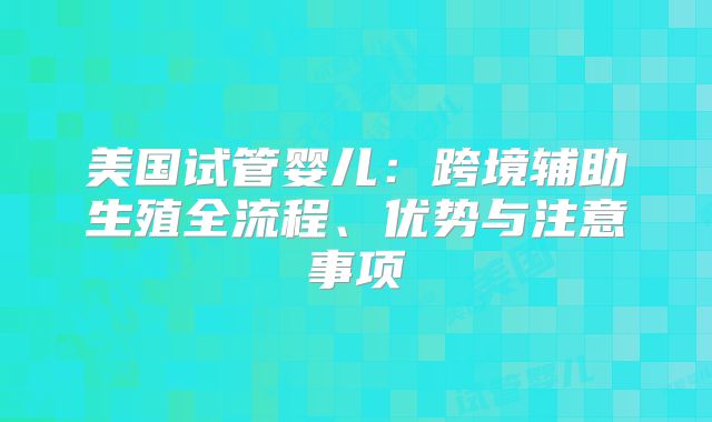美国试管婴儿：跨境辅助生殖全流程、优势与注意事项