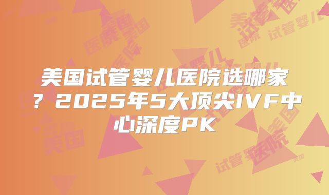 美国试管婴儿医院选哪家？2025年5大顶尖IVF中心深度PK