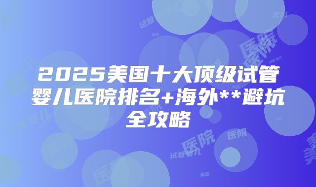 2025美国十大顶级试管婴儿医院排名+海外**避坑全攻略