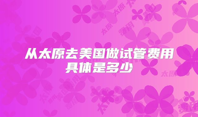 从太原去美国做试管费用具体是多少