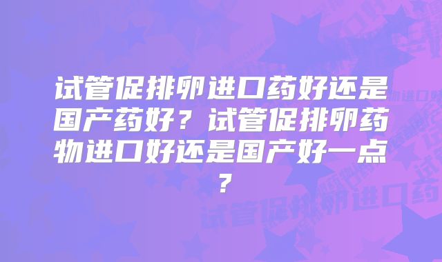 试管促排卵进口药好还是国产药好？试管促排卵药物进口好还是国产好一点？