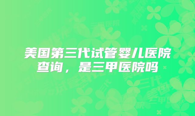 美国第三代试管婴儿医院查询，是三甲医院吗