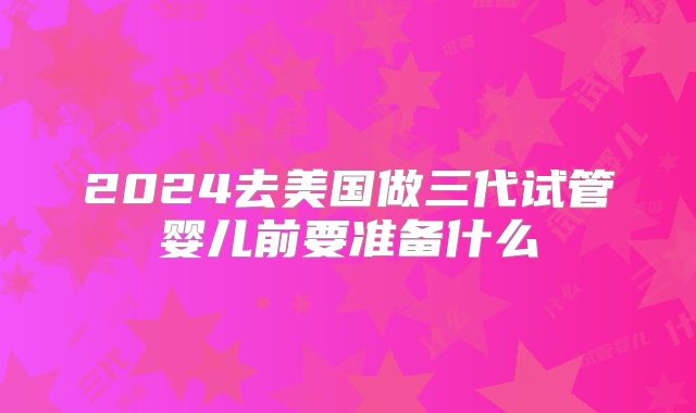 2024去美国做三代试管婴儿前要准备什么