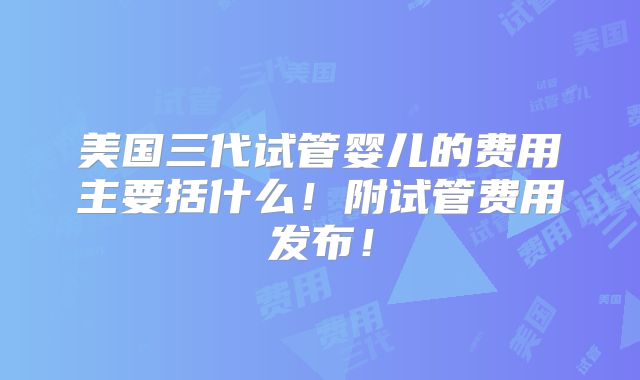 美国三代试管婴儿的费用主要括什么！附试管费用发布！