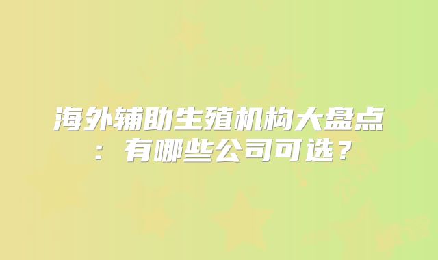 海外辅助生殖机构大盘点：有哪些公司可选？