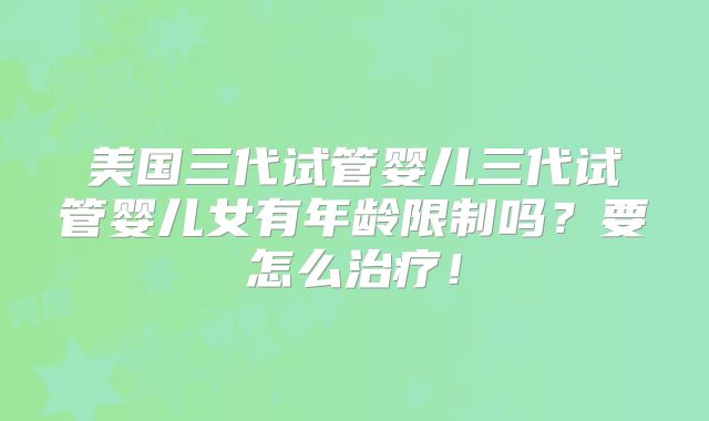美国三代试管婴儿三代试管婴儿女有年龄限制吗?要怎么治疗!