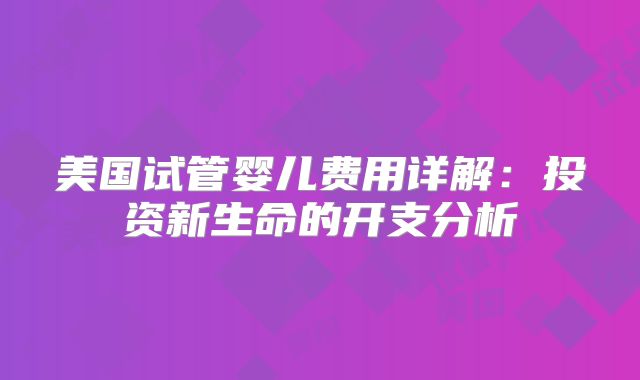 美国试管婴儿费用详解：投资新生命的开支分析