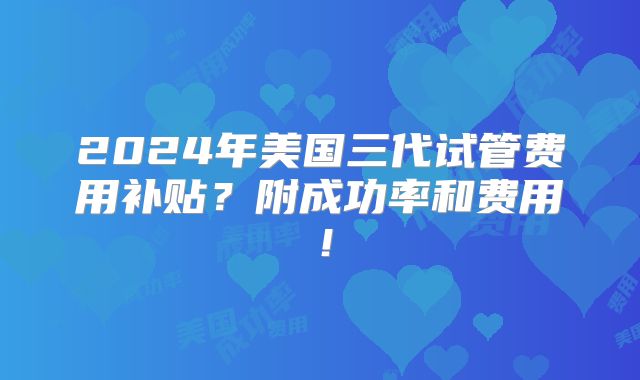 2024年美国三代试管费用补贴？附成功率和费用！