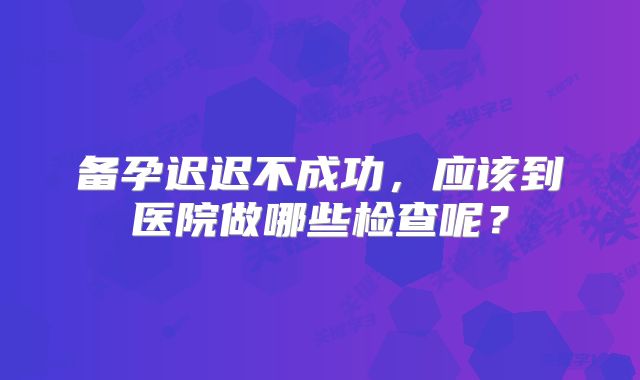 备孕迟迟不成功，应该到医院做哪些检查呢？