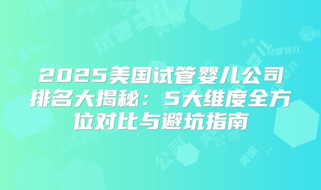 2025美国试管婴儿公司排名大揭秘：5大维度全方位对比与避坑指南