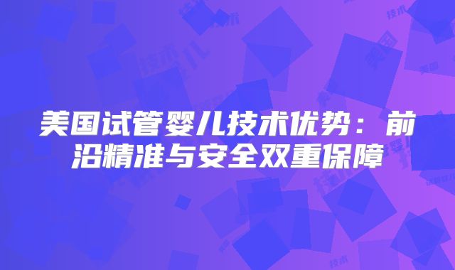 美国试管婴儿技术优势：前沿精准与安全双重保障