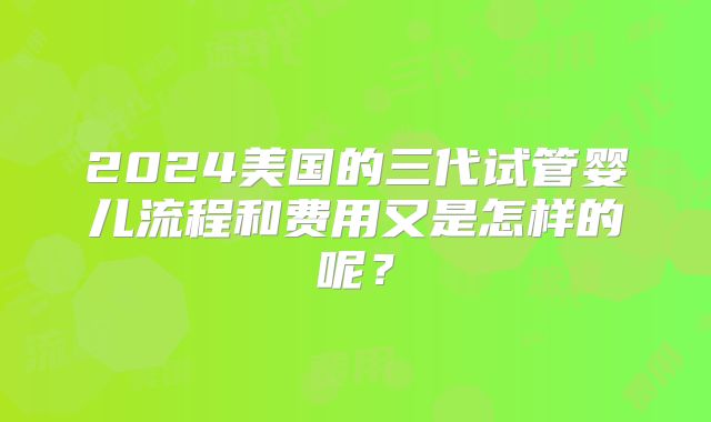 2024美国的三代试管婴儿流程和费用又是怎样的呢？