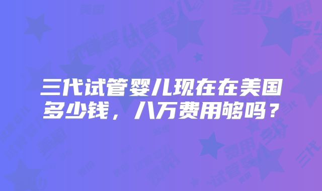三代试管婴儿现在在美国多少钱，八万费用够吗？